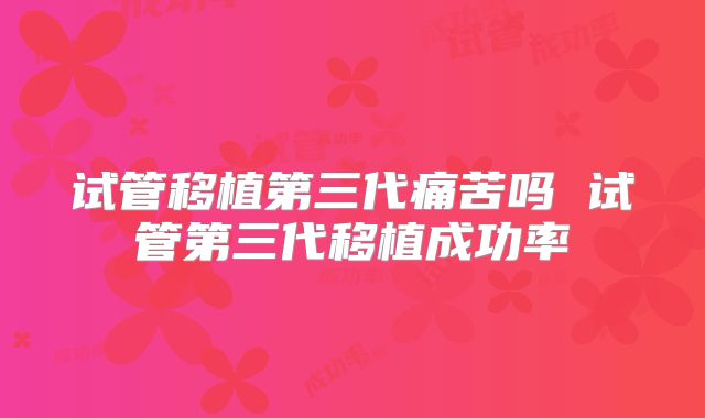 试管移植第三代痛苦吗 试管第三代移植成功率
