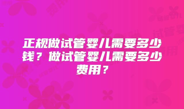 正规做试管婴儿需要多少钱？做试管婴儿需要多少费用？
