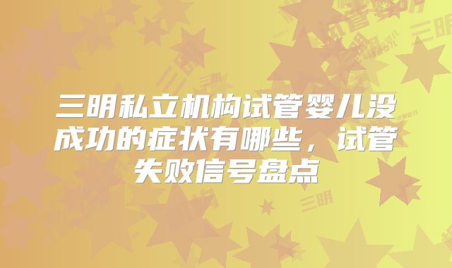 三明私立机构试管婴儿没成功的症状有哪些,试管失败信号盘点