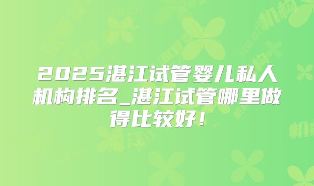 2025湛江试管婴儿私人机构排名_湛江试管哪里做得比较好！