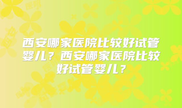 西安哪家医院比较好试管婴儿?西安哪家医院比较好试管婴儿?