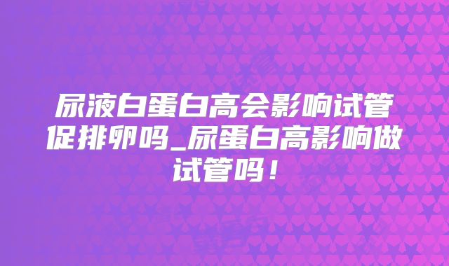 尿液白蛋白高会影响试管促排卵吗_尿蛋白高影响做试管吗！