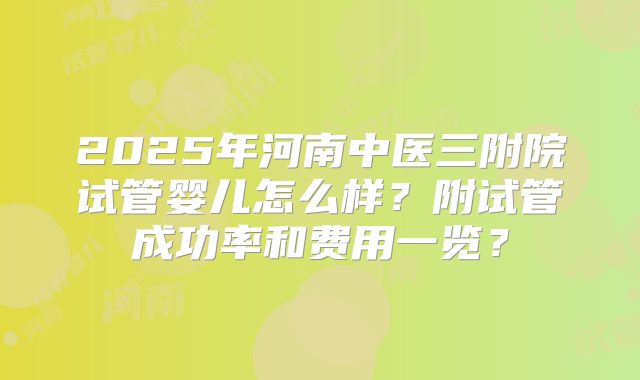 2025年河南中医三附院试管婴儿怎么样？附试管成功率和费用一览？