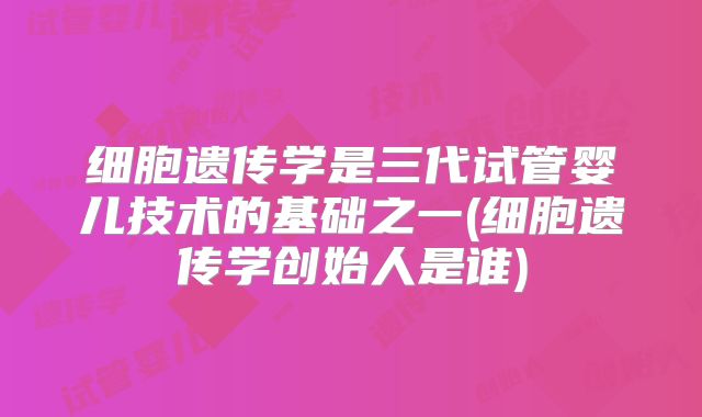 细胞遗传学是三代试管婴儿技术的基础之一(细胞遗传学创始人是谁)