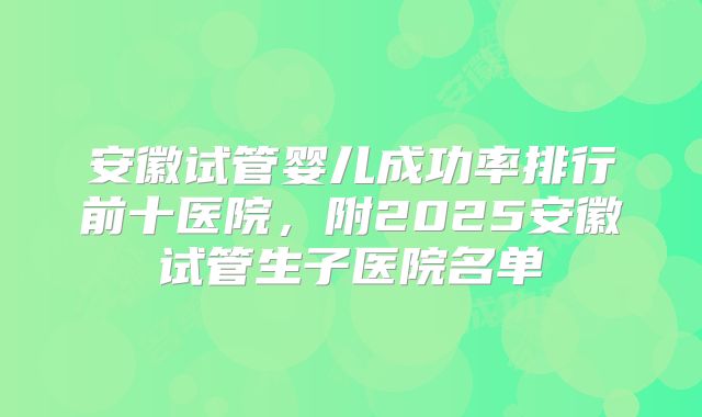 安徽试管婴儿成功率排行前十医院,附2025安徽试管生子医院名单