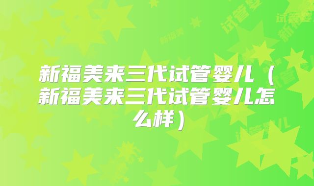 新福美来三代试管婴儿(新福美来三代试管婴儿怎么样)