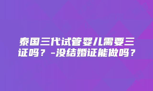 泰国三代试管婴儿需要三证吗？-没结婚证能做吗？