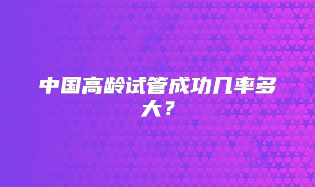 中国高龄试管成功几率多大?