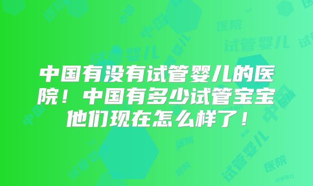 中国有没有试管婴儿的医院!中国有多少试管宝宝他们现在怎么样了!