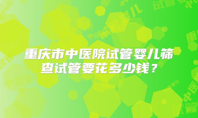 重庆市中医院试管婴儿筛查试管要花多少钱？