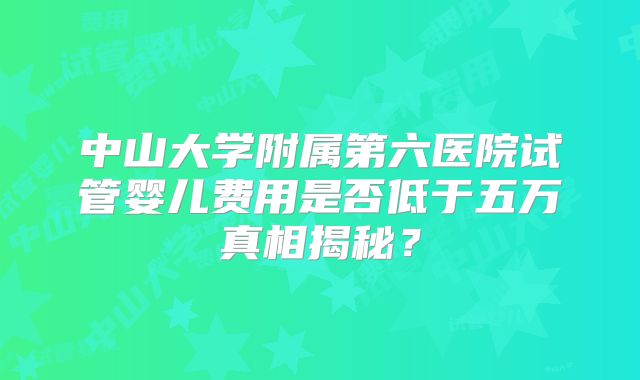 中山大学附属第六医院试管婴儿费用是否低于五万真相揭秘？