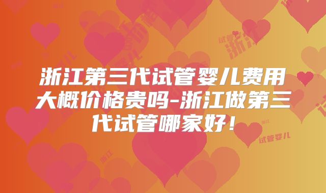 浙江第三代试管婴儿费用大概价格贵吗-浙江做第三代试管哪家好！