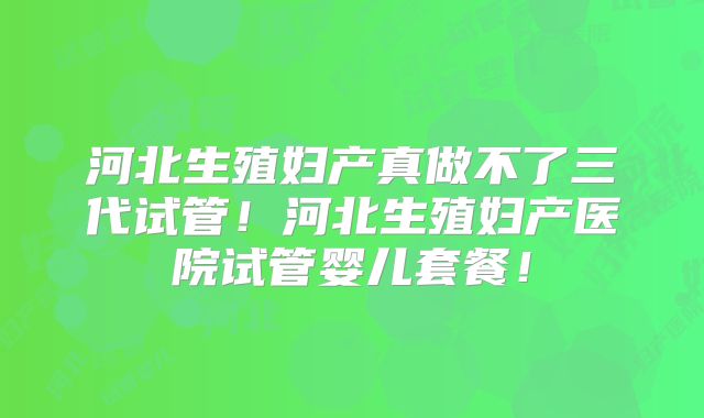 河北生殖妇产真做不了三代试管!河北生殖妇产医院试管婴儿套餐!