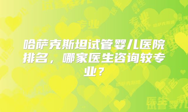 哈萨克斯坦试管婴儿医院排名，哪家医生咨询较专业？