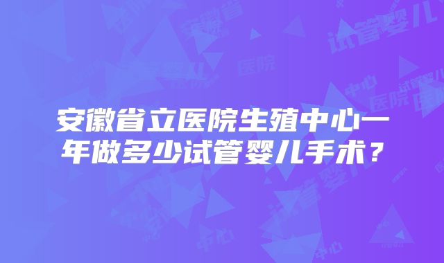 安徽省立医院生殖中心一年做多少试管婴儿手术?