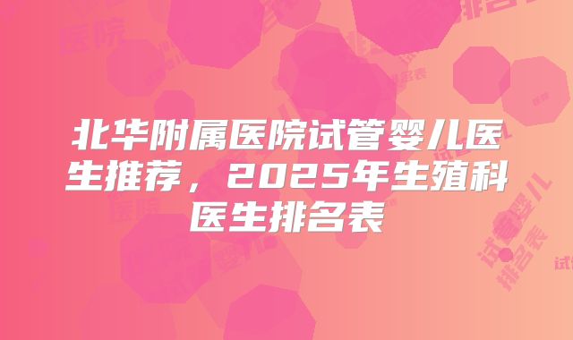北华附属医院试管婴儿医生推荐，2025年生殖科医生排名表