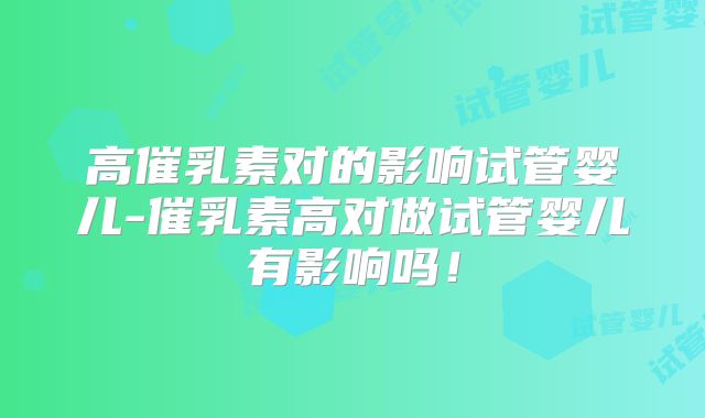 高催乳素对的影响试管婴儿-催乳素高对做试管婴儿有影响吗！