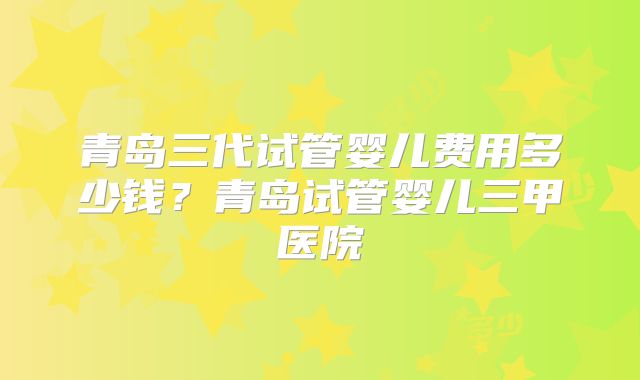 青岛三代试管婴儿费用多少钱?青岛试管婴儿三甲医院