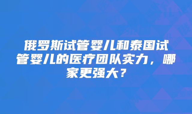 俄罗斯试管婴儿和泰国试管婴儿的医疗团队实力，哪家更强大？