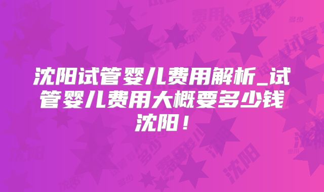 沈阳试管婴儿费用解析_试管婴儿费用大概要多少钱沈阳！
