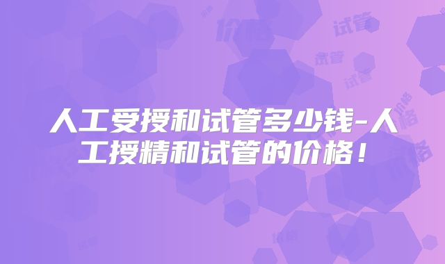 人工受授和试管多少钱-人工授精和试管的价格!