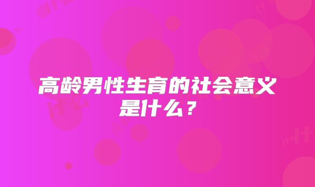 高龄男性生育的社会意义是什么?