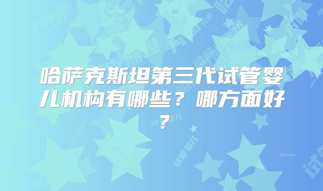 哈萨克斯坦第三代试管婴儿机构有哪些？哪方面好？