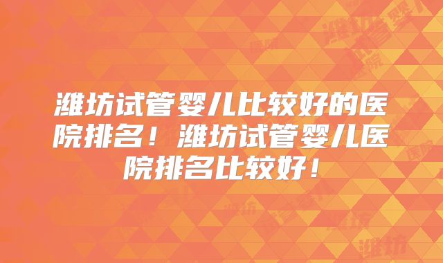 潍坊试管婴儿比较好的医院排名!潍坊试管婴儿医院排名比较好!