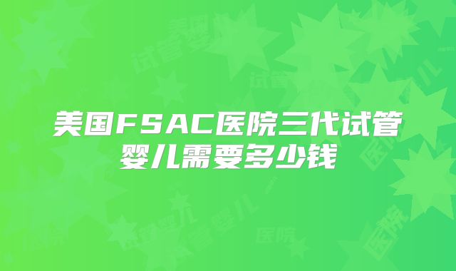 美国FSAC医院三代试管婴儿需要多少钱
