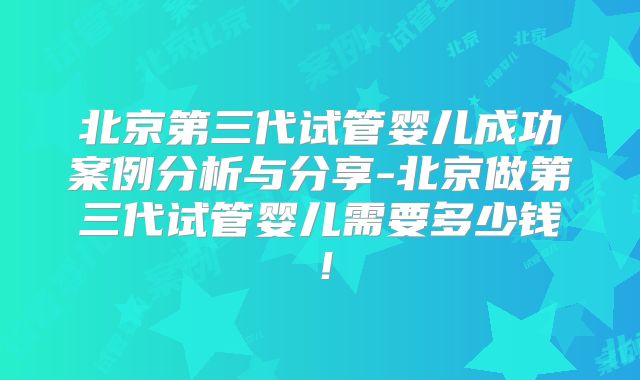 北京第三代试管婴儿成功案例分析与分享-北京做第三代试管婴儿需要多少钱!