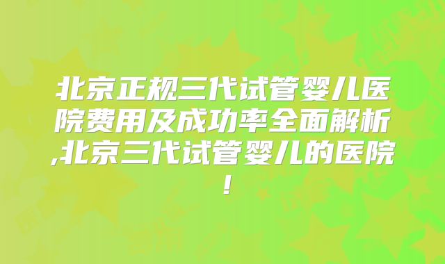 北京正规三代试管婴儿医院费用及成功率全面解析,北京三代试管婴儿的医院！
