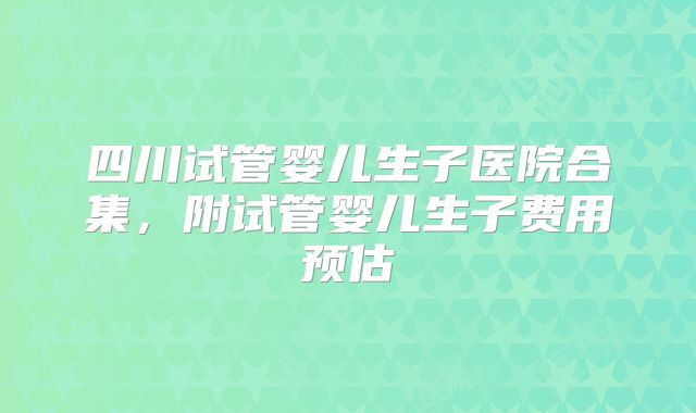 四川试管婴儿生子医院合集,附试管婴儿生子费用预估
