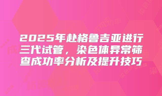 2025年赴格鲁吉亚进行三代试管，染色体异常筛查成功率分析及提升技巧