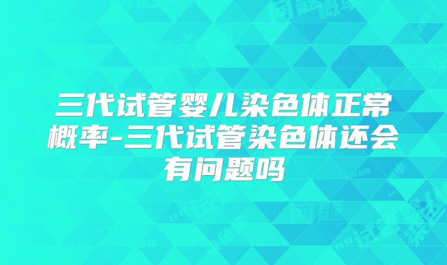 三代试管婴儿染色体正常概率-三代试管染色体还会有问题吗