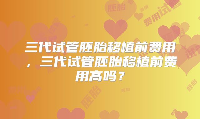 三代试管胚胎移植前费用,三代试管胚胎移植前费用高吗?