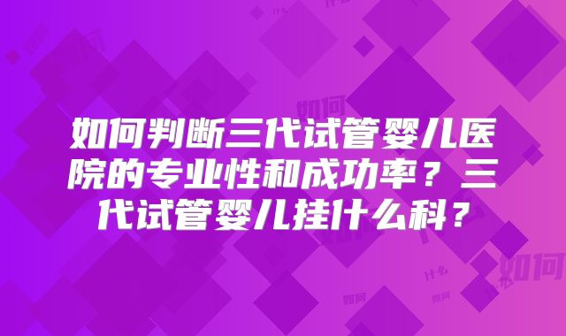 如何判断三代试管婴儿医院的专业性和成功率?三代试管婴儿挂什么科?