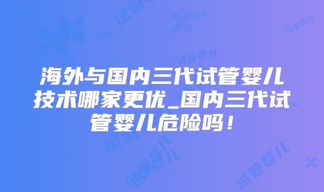 海外与国内三代试管婴儿技术哪家更优_国内三代试管婴儿危险吗!