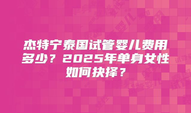 杰特宁泰国试管婴儿费用多少?2025年单身女性如何抉择?
