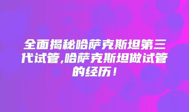 全面揭秘哈萨克斯坦第三代试管,哈萨克斯坦做试管的经历！