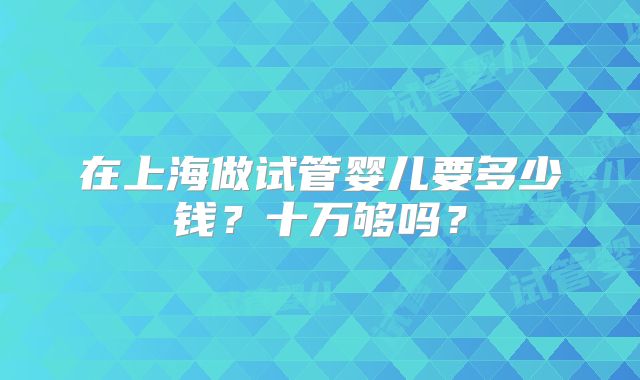 在上海做试管婴儿要多少钱？十万够吗？