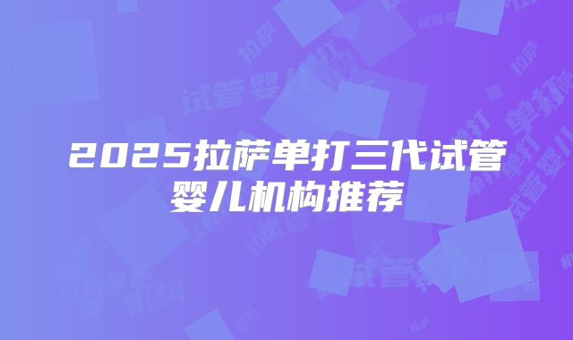 2025拉萨单打三代试管婴儿机构推荐