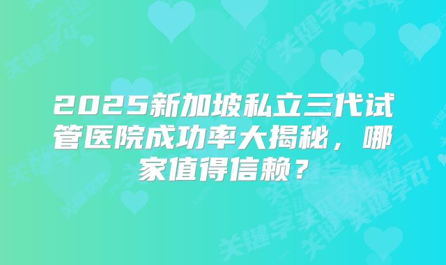 2025新加坡私立三代试管医院成功率大揭秘,哪家值得信赖?
