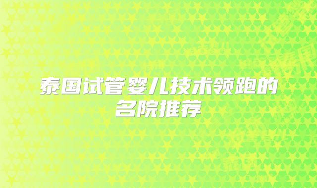 泰国试管婴儿技术领跑的名院推荐