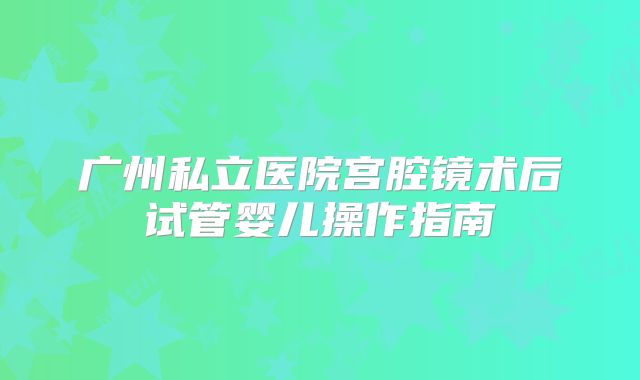 广州私立医院宫腔镜术后试管婴儿操作指南