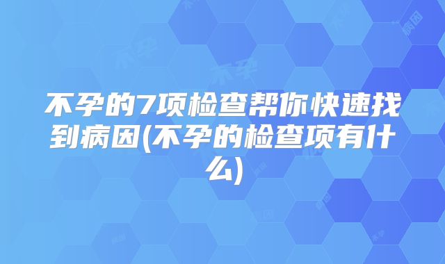 不孕的7项检查帮你快速找到病因(不孕的检查项有什么)