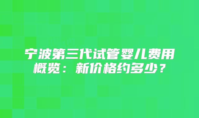 宁波第三代试管婴儿费用概览：新价格约多少？