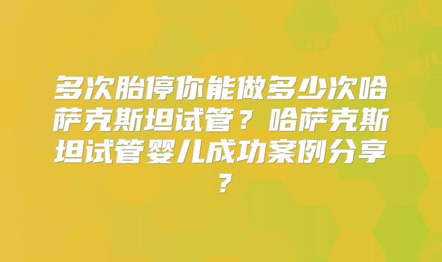 多次胎停你能做多少次哈萨克斯坦试管？哈萨克斯坦试管婴儿成功案例分享？