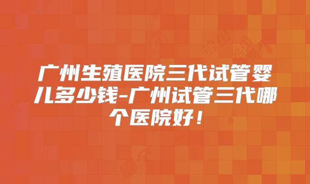 广州生殖医院三代试管婴儿多少钱-广州试管三代哪个医院好！