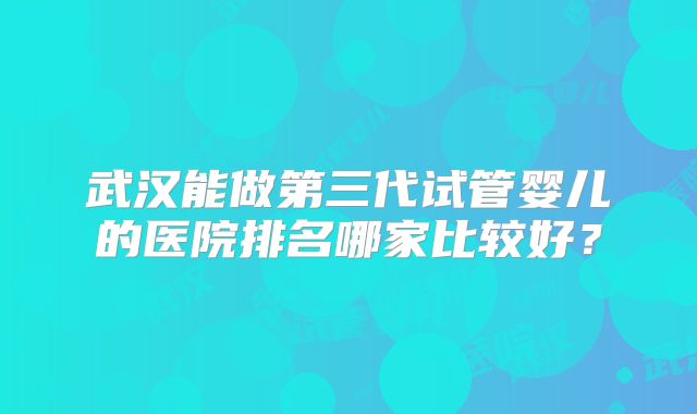 武汉能做第三代试管婴儿的医院排名哪家比较好？