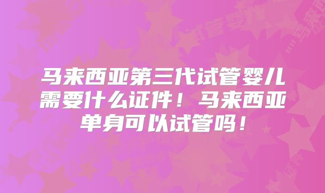 马来西亚第三代试管婴儿需要什么证件!马来西亚单身可以试管吗!